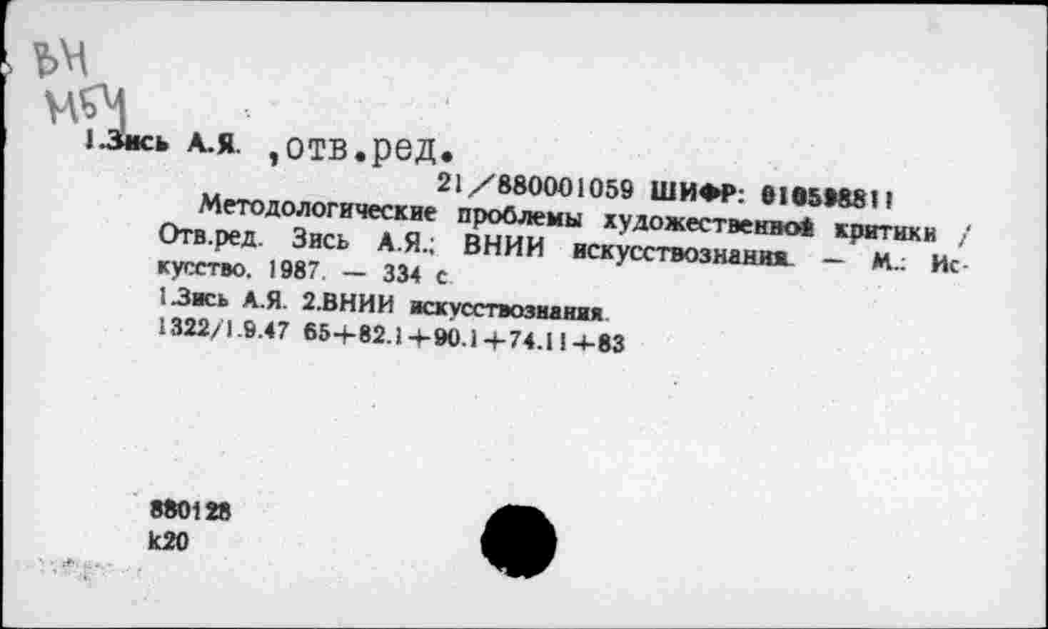 ﻿ъм
13ись А.Я. »отв.ред.
21/880001059 ШИФР: 0165*8811
Методологические проблемы художественно* критики / Отв.ред. Зись А.Я.; ВНИИ искусствознания. — М.: Искусство. 1987. — 334 с.
13ись А.Я. 2.ВНИИ искусствознания
1322/1.9.47 65+ 82.1+90.1+74.11 +83
880128
к 20